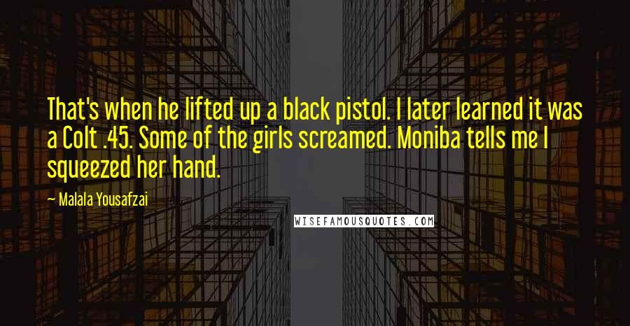 Malala Yousafzai Quotes: That's when he lifted up a black pistol. I later learned it was a Colt .45. Some of the girls screamed. Moniba tells me I squeezed her hand.