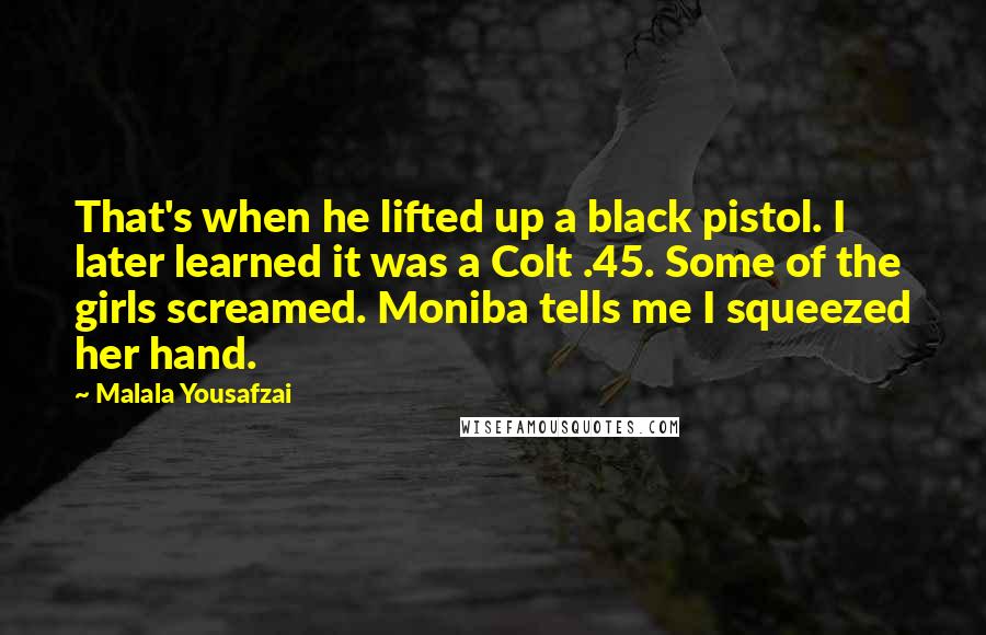 Malala Yousafzai Quotes: That's when he lifted up a black pistol. I later learned it was a Colt .45. Some of the girls screamed. Moniba tells me I squeezed her hand.