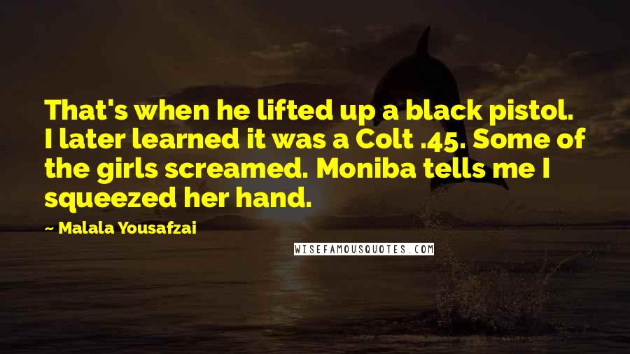 Malala Yousafzai Quotes: That's when he lifted up a black pistol. I later learned it was a Colt .45. Some of the girls screamed. Moniba tells me I squeezed her hand.