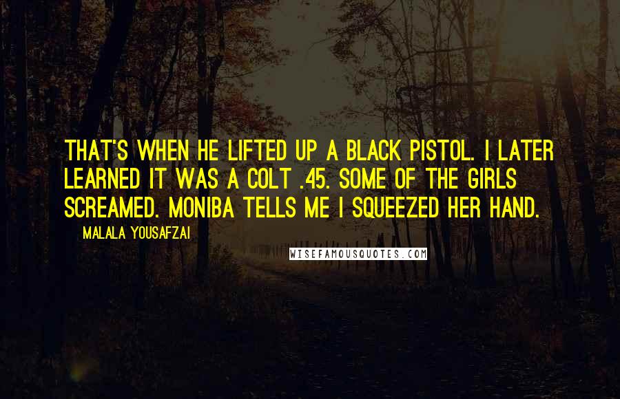 Malala Yousafzai Quotes: That's when he lifted up a black pistol. I later learned it was a Colt .45. Some of the girls screamed. Moniba tells me I squeezed her hand.