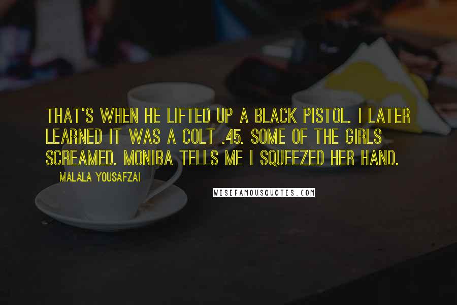 Malala Yousafzai Quotes: That's when he lifted up a black pistol. I later learned it was a Colt .45. Some of the girls screamed. Moniba tells me I squeezed her hand.