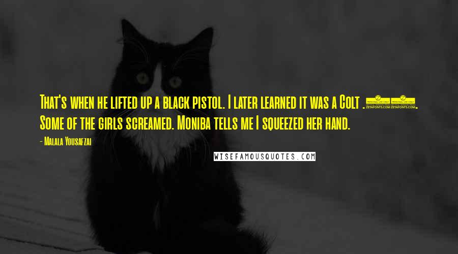 Malala Yousafzai Quotes: That's when he lifted up a black pistol. I later learned it was a Colt .45. Some of the girls screamed. Moniba tells me I squeezed her hand.