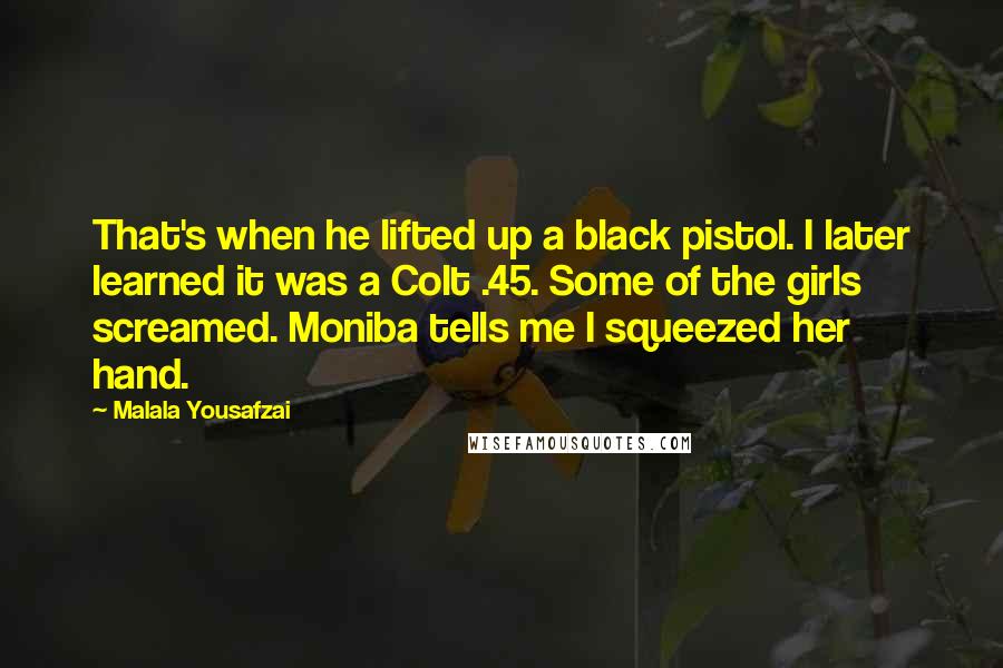 Malala Yousafzai Quotes: That's when he lifted up a black pistol. I later learned it was a Colt .45. Some of the girls screamed. Moniba tells me I squeezed her hand.