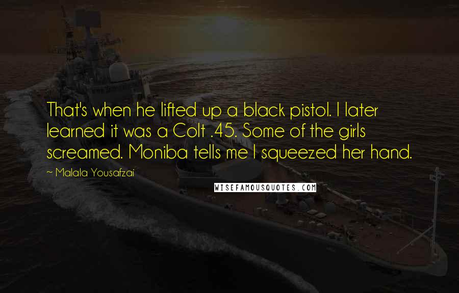 Malala Yousafzai Quotes: That's when he lifted up a black pistol. I later learned it was a Colt .45. Some of the girls screamed. Moniba tells me I squeezed her hand.