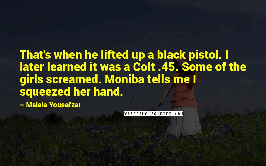 Malala Yousafzai Quotes: That's when he lifted up a black pistol. I later learned it was a Colt .45. Some of the girls screamed. Moniba tells me I squeezed her hand.