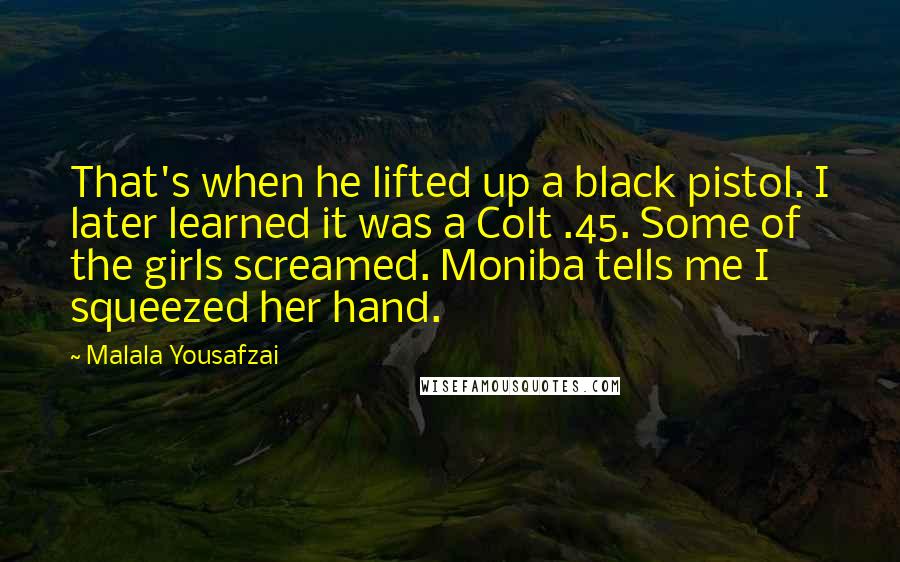 Malala Yousafzai Quotes: That's when he lifted up a black pistol. I later learned it was a Colt .45. Some of the girls screamed. Moniba tells me I squeezed her hand.