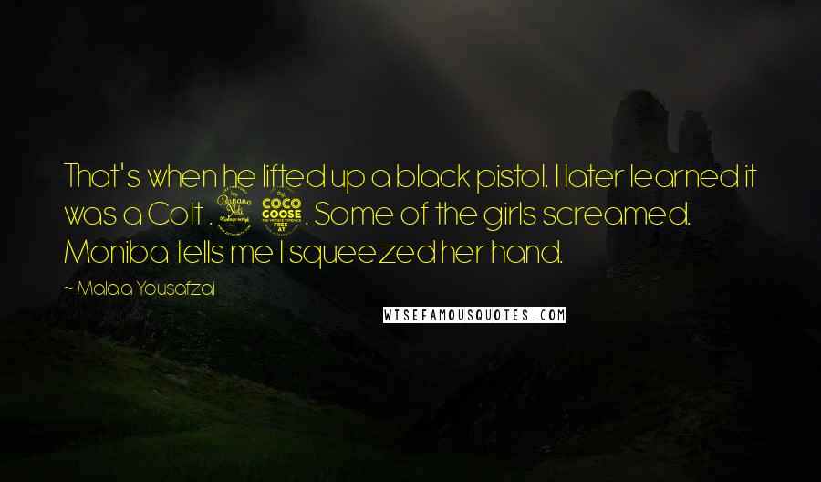 Malala Yousafzai Quotes: That's when he lifted up a black pistol. I later learned it was a Colt .45. Some of the girls screamed. Moniba tells me I squeezed her hand.