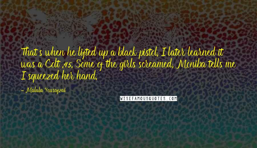 Malala Yousafzai Quotes: That's when he lifted up a black pistol. I later learned it was a Colt .45. Some of the girls screamed. Moniba tells me I squeezed her hand.