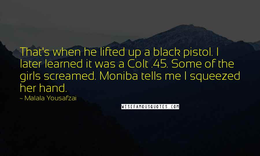 Malala Yousafzai Quotes: That's when he lifted up a black pistol. I later learned it was a Colt .45. Some of the girls screamed. Moniba tells me I squeezed her hand.