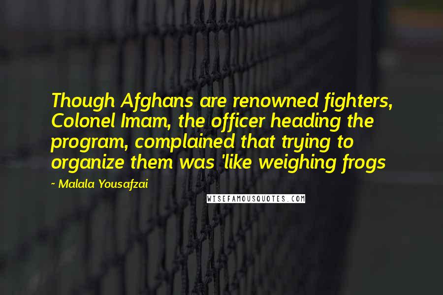 Malala Yousafzai Quotes: Though Afghans are renowned fighters, Colonel Imam, the officer heading the program, complained that trying to organize them was 'like weighing frogs