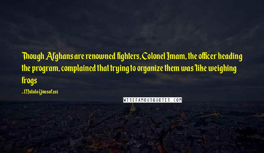 Malala Yousafzai Quotes: Though Afghans are renowned fighters, Colonel Imam, the officer heading the program, complained that trying to organize them was 'like weighing frogs
