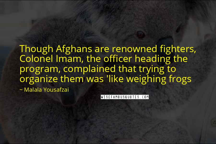 Malala Yousafzai Quotes: Though Afghans are renowned fighters, Colonel Imam, the officer heading the program, complained that trying to organize them was 'like weighing frogs