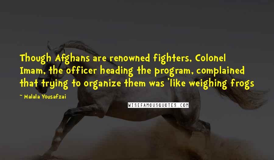 Malala Yousafzai Quotes: Though Afghans are renowned fighters, Colonel Imam, the officer heading the program, complained that trying to organize them was 'like weighing frogs