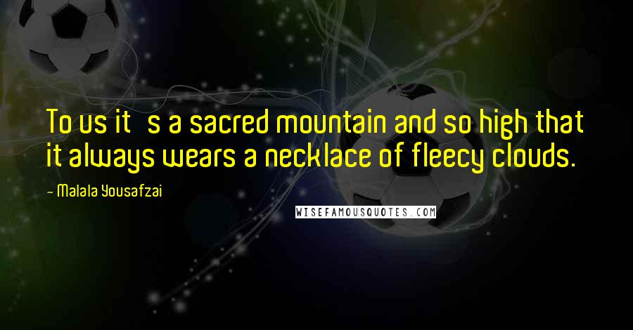 Malala Yousafzai Quotes: To us it's a sacred mountain and so high that it always wears a necklace of fleecy clouds.
