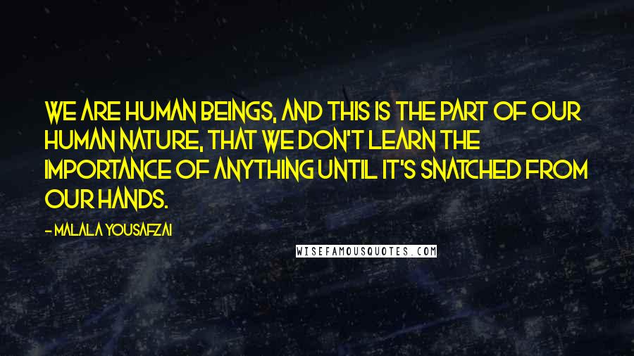 Malala Yousafzai Quotes: We are human beings, and this is the part of our human nature, that we don't learn the importance of anything until it's snatched from our hands.