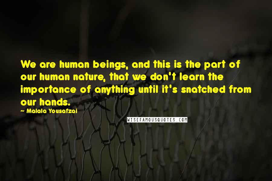 Malala Yousafzai Quotes: We are human beings, and this is the part of our human nature, that we don't learn the importance of anything until it's snatched from our hands.