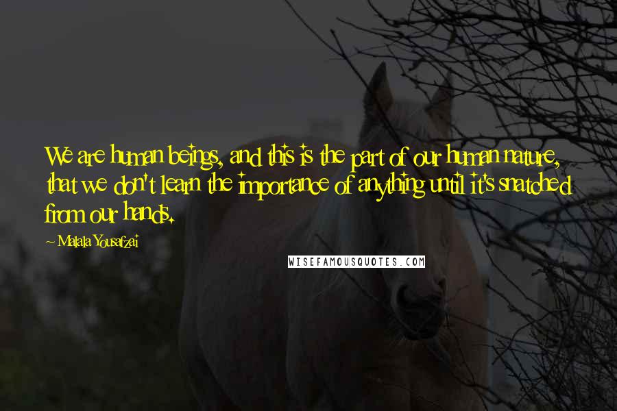 Malala Yousafzai Quotes: We are human beings, and this is the part of our human nature, that we don't learn the importance of anything until it's snatched from our hands.