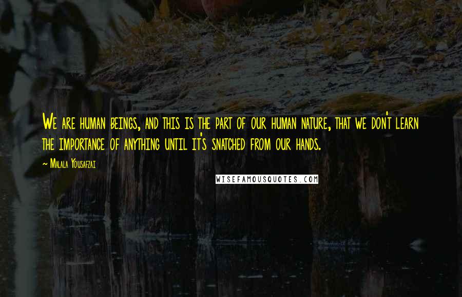 Malala Yousafzai Quotes: We are human beings, and this is the part of our human nature, that we don't learn the importance of anything until it's snatched from our hands.