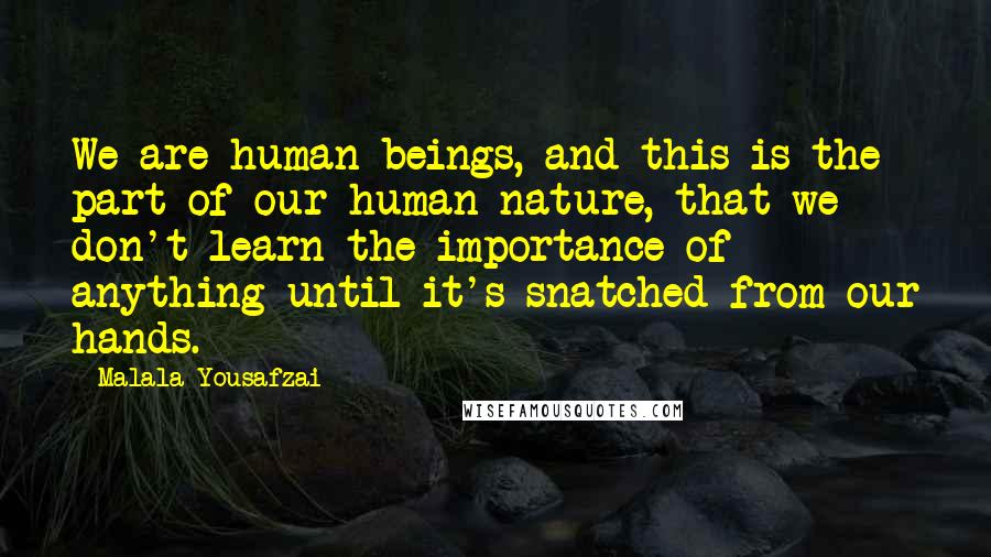 Malala Yousafzai Quotes: We are human beings, and this is the part of our human nature, that we don't learn the importance of anything until it's snatched from our hands.