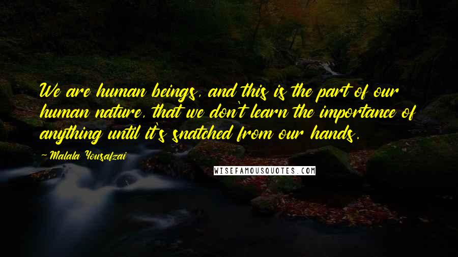 Malala Yousafzai Quotes: We are human beings, and this is the part of our human nature, that we don't learn the importance of anything until it's snatched from our hands.