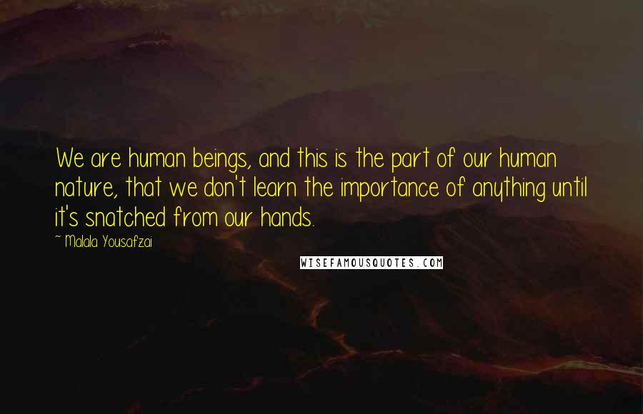 Malala Yousafzai Quotes: We are human beings, and this is the part of our human nature, that we don't learn the importance of anything until it's snatched from our hands.