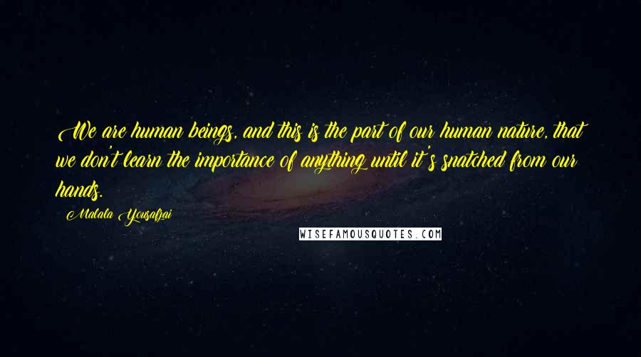 Malala Yousafzai Quotes: We are human beings, and this is the part of our human nature, that we don't learn the importance of anything until it's snatched from our hands.