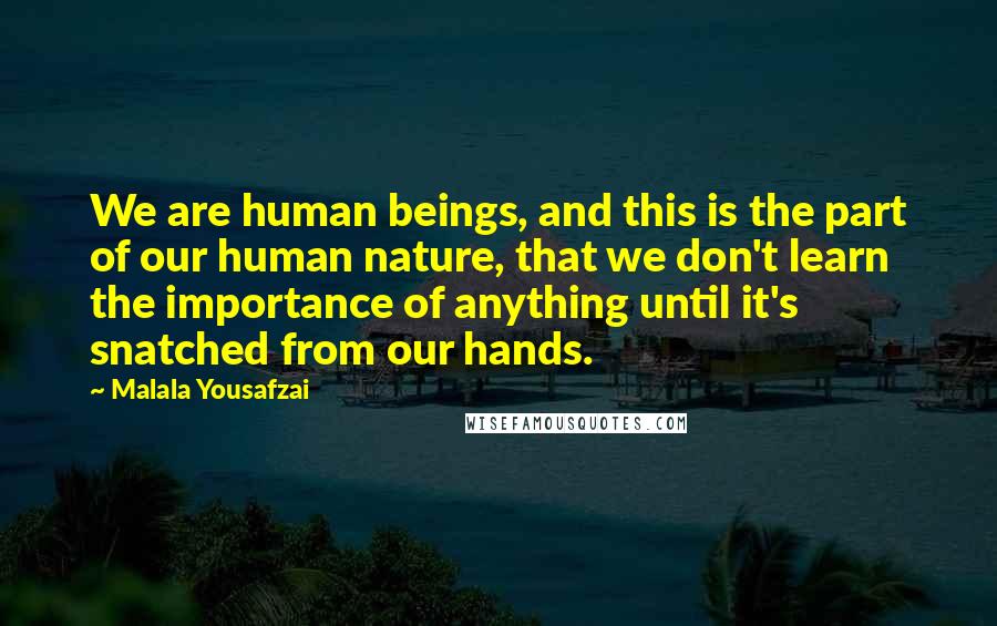 Malala Yousafzai Quotes: We are human beings, and this is the part of our human nature, that we don't learn the importance of anything until it's snatched from our hands.