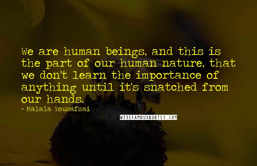 Malala Yousafzai Quotes: We are human beings, and this is the part of our human nature, that we don't learn the importance of anything until it's snatched from our hands.