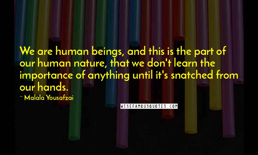 Malala Yousafzai Quotes: We are human beings, and this is the part of our human nature, that we don't learn the importance of anything until it's snatched from our hands.