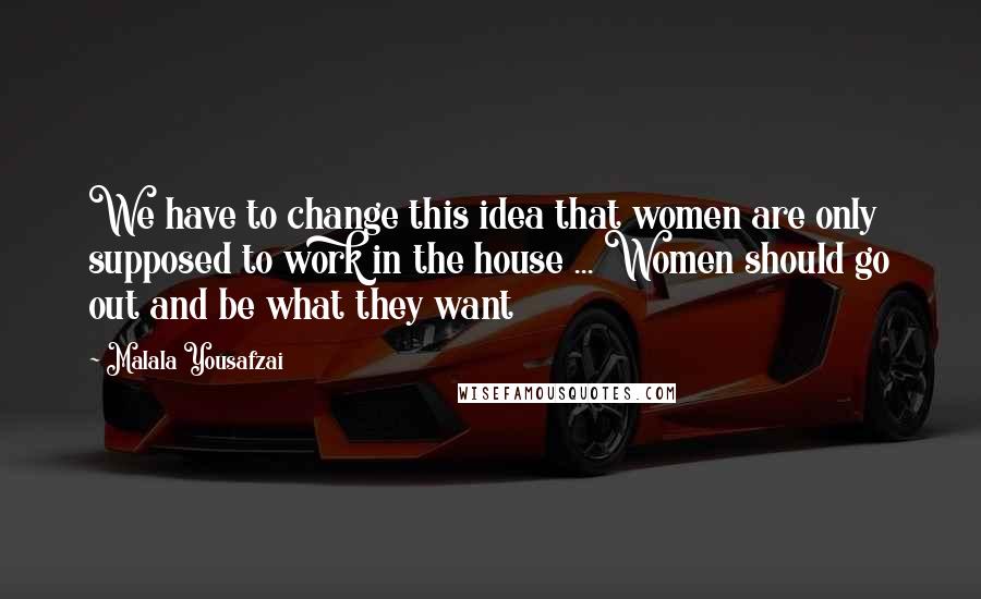 Malala Yousafzai Quotes: We have to change this idea that women are only supposed to work in the house ... Women should go out and be what they want