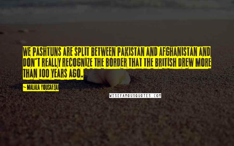 Malala Yousafzai Quotes: We Pashtuns are split between Pakistan and Afghanistan and don't really recognize the border that the British drew more than 100 years ago.