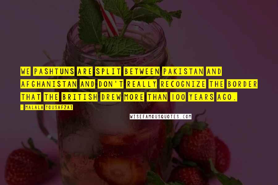 Malala Yousafzai Quotes: We Pashtuns are split between Pakistan and Afghanistan and don't really recognize the border that the British drew more than 100 years ago.