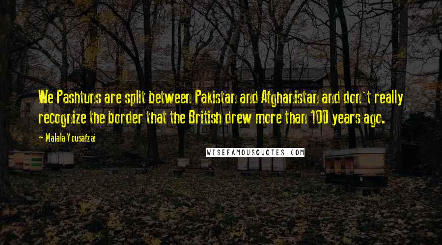Malala Yousafzai Quotes: We Pashtuns are split between Pakistan and Afghanistan and don't really recognize the border that the British drew more than 100 years ago.