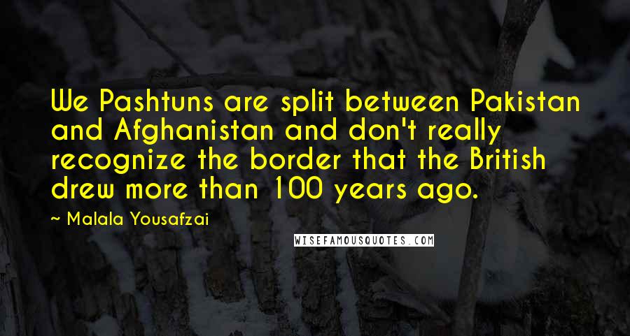 Malala Yousafzai Quotes: We Pashtuns are split between Pakistan and Afghanistan and don't really recognize the border that the British drew more than 100 years ago.