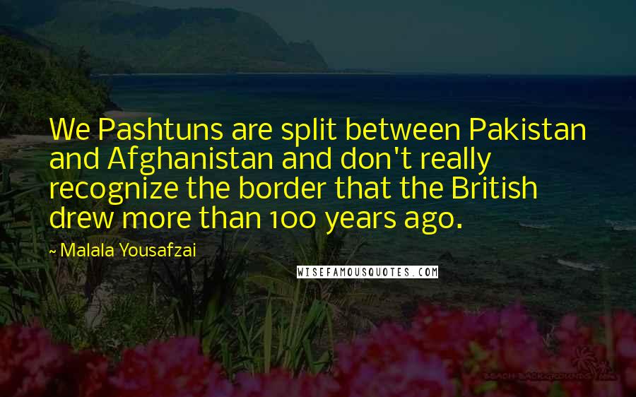Malala Yousafzai Quotes: We Pashtuns are split between Pakistan and Afghanistan and don't really recognize the border that the British drew more than 100 years ago.