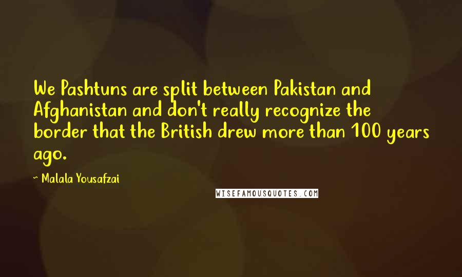 Malala Yousafzai Quotes: We Pashtuns are split between Pakistan and Afghanistan and don't really recognize the border that the British drew more than 100 years ago.