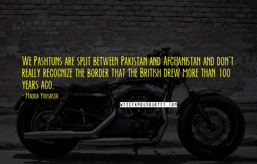 Malala Yousafzai Quotes: We Pashtuns are split between Pakistan and Afghanistan and don't really recognize the border that the British drew more than 100 years ago.