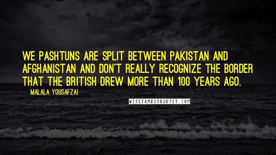 Malala Yousafzai Quotes: We Pashtuns are split between Pakistan and Afghanistan and don't really recognize the border that the British drew more than 100 years ago.