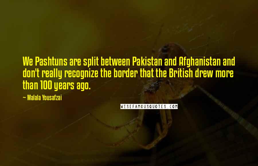 Malala Yousafzai Quotes: We Pashtuns are split between Pakistan and Afghanistan and don't really recognize the border that the British drew more than 100 years ago.