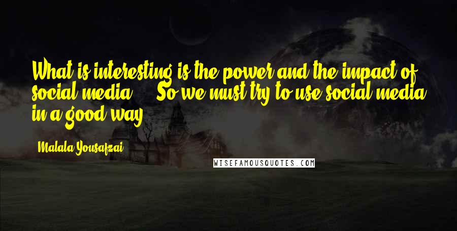 Malala Yousafzai Quotes: What is interesting is the power and the impact of social media ... So we must try to use social media in a good way.