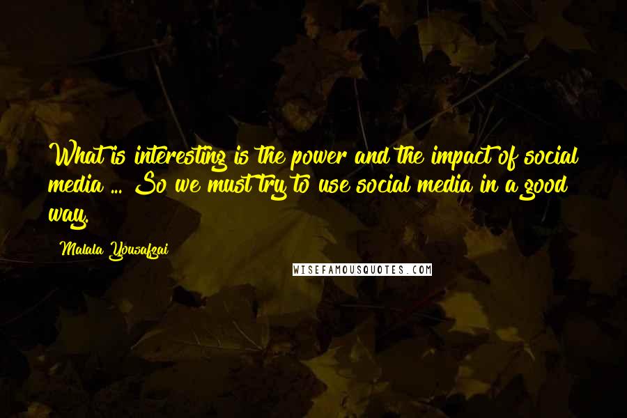 Malala Yousafzai Quotes: What is interesting is the power and the impact of social media ... So we must try to use social media in a good way.