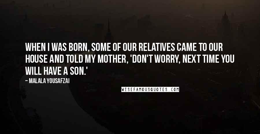 Malala Yousafzai Quotes: When I was born, some of our relatives came to our house and told my mother, 'Don't worry, next time you will have a son.'