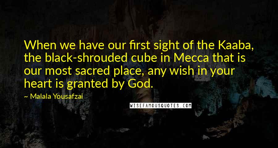 Malala Yousafzai Quotes: When we have our first sight of the Kaaba, the black-shrouded cube in Mecca that is our most sacred place, any wish in your heart is granted by God.