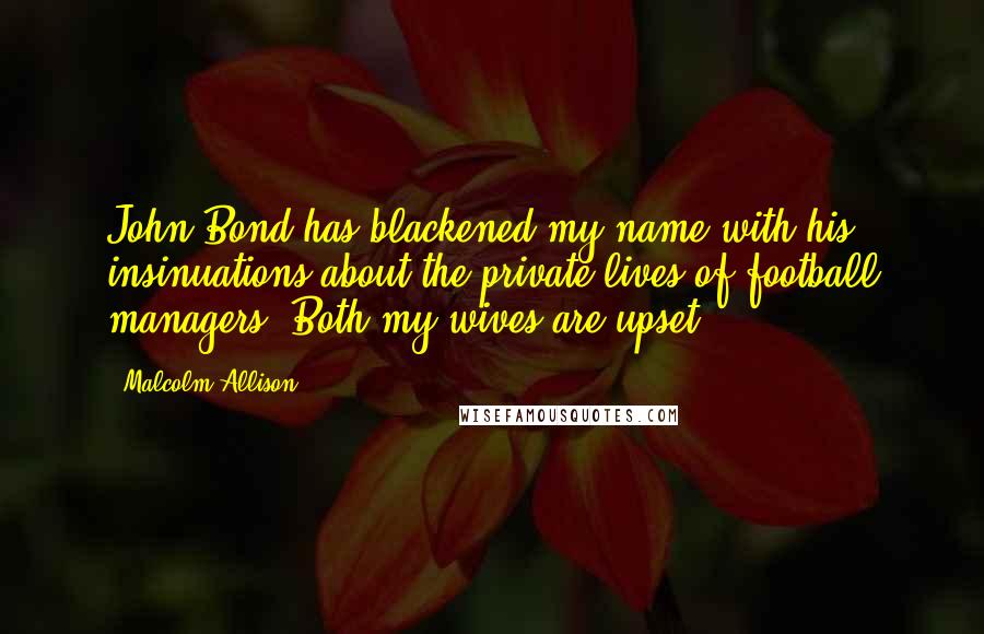 Malcolm Allison Quotes: John Bond has blackened my name with his insinuations about the private lives of football managers. Both my wives are upset.
