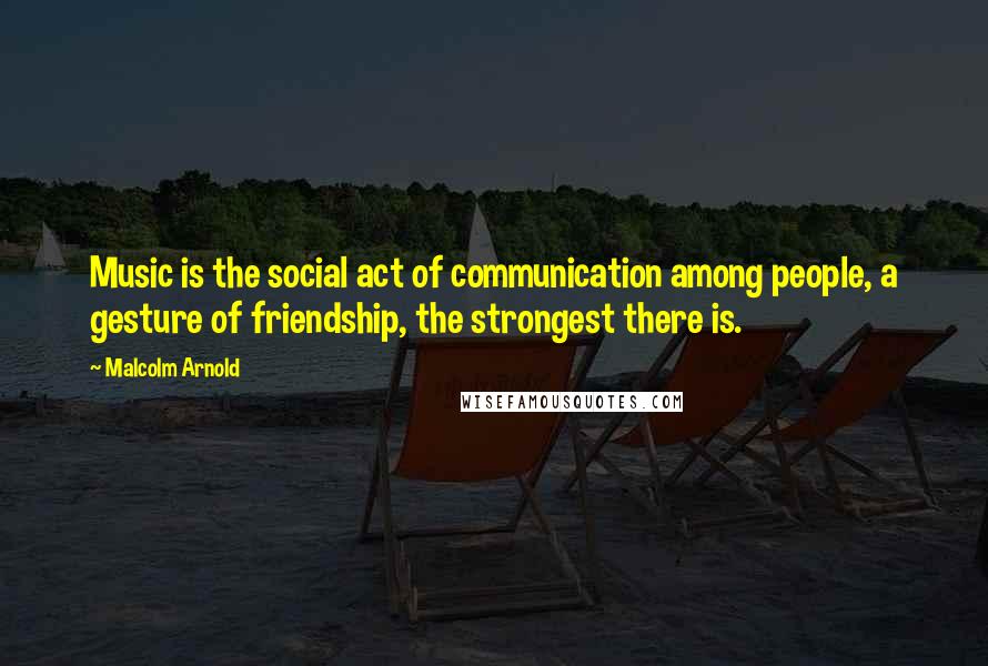 Malcolm Arnold Quotes: Music is the social act of communication among people, a gesture of friendship, the strongest there is.