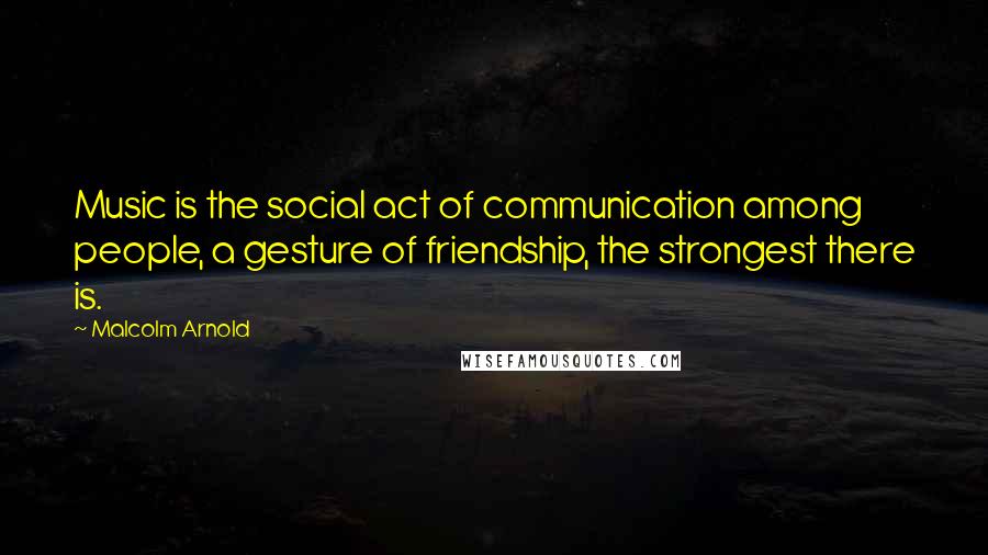 Malcolm Arnold Quotes: Music is the social act of communication among people, a gesture of friendship, the strongest there is.