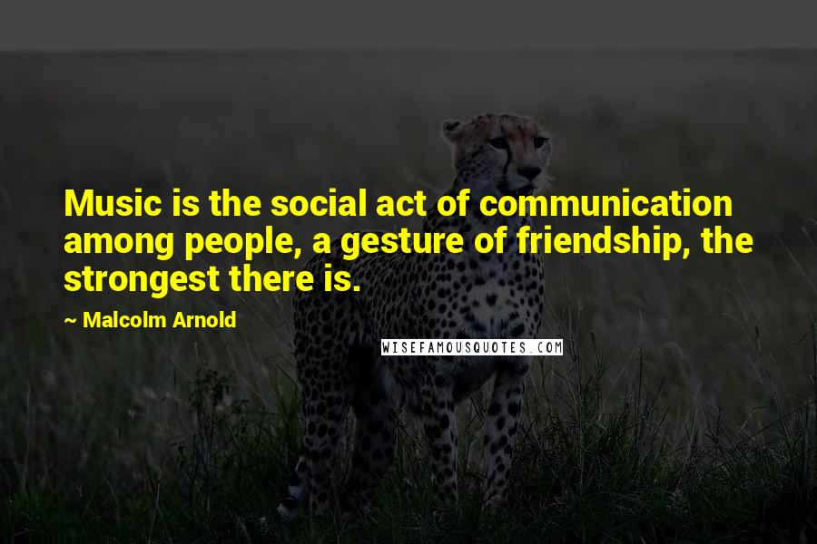 Malcolm Arnold Quotes: Music is the social act of communication among people, a gesture of friendship, the strongest there is.