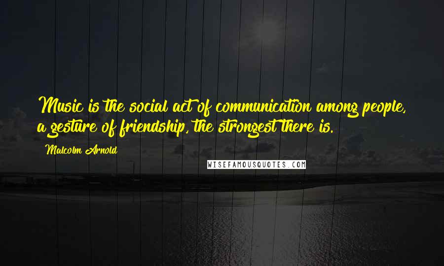 Malcolm Arnold Quotes: Music is the social act of communication among people, a gesture of friendship, the strongest there is.