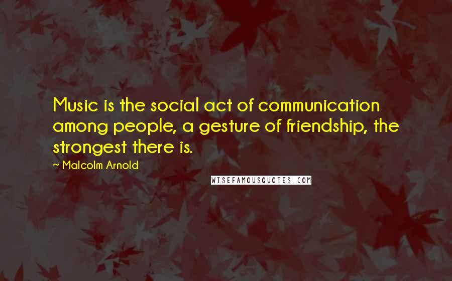 Malcolm Arnold Quotes: Music is the social act of communication among people, a gesture of friendship, the strongest there is.