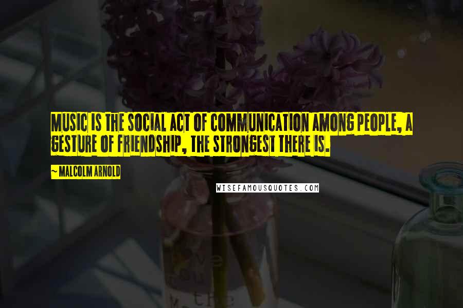 Malcolm Arnold Quotes: Music is the social act of communication among people, a gesture of friendship, the strongest there is.